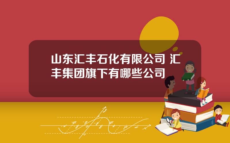 山东汇丰石化有限公司 汇丰集团旗下有哪些公司